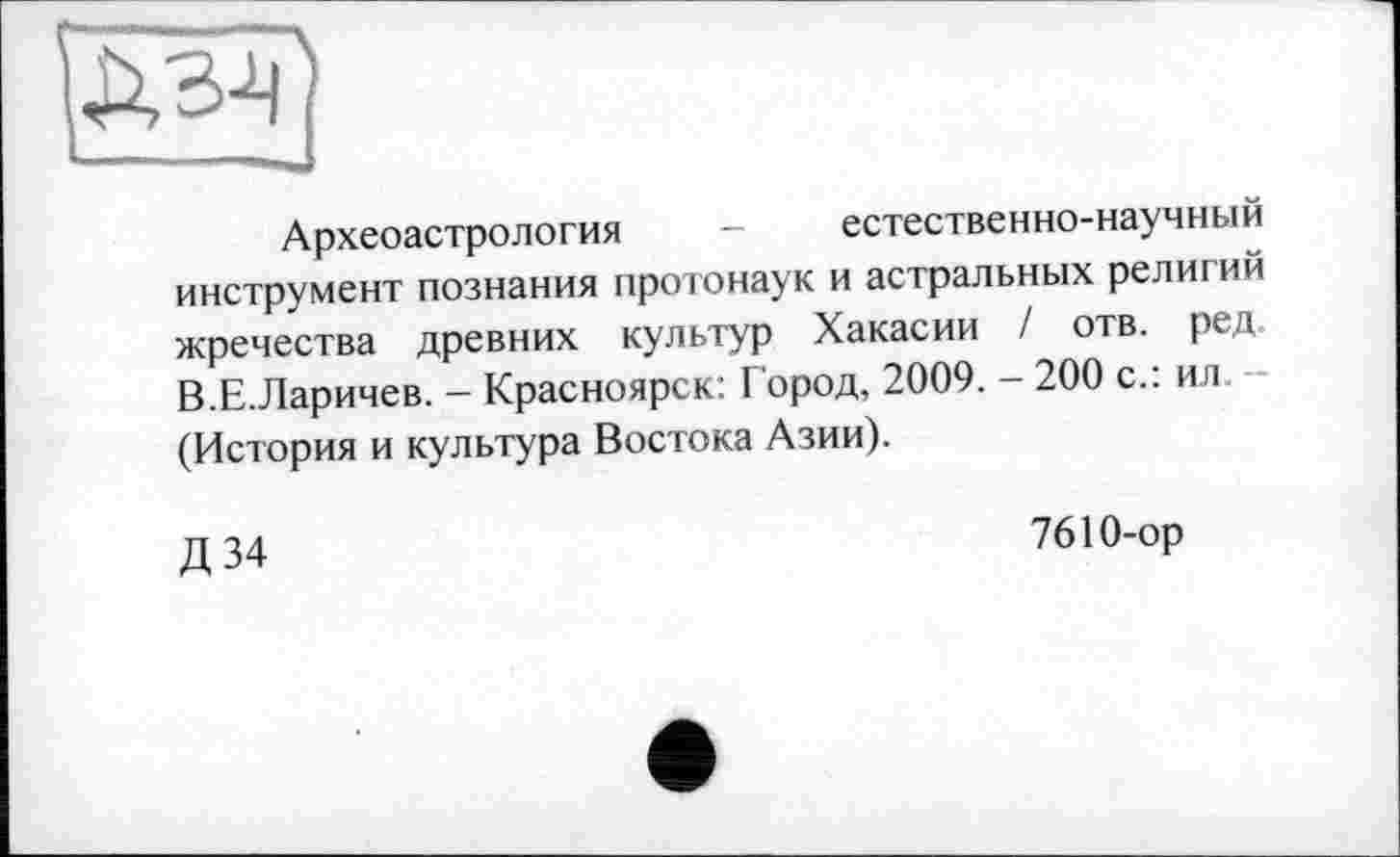 ﻿
Археоастрология - естественно-научный инструмент познания протонаук и астральных религий жречества древних культур Хакасии / отв. ред В.Е.Ларичев. - Красноярск: Город, 2009. - 200 с.: ил (История и культура Востока Азии).
Д 34
7610-ор